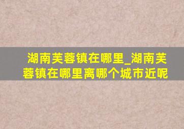 湖南芙蓉镇在哪里_湖南芙蓉镇在哪里离哪个城市近呢