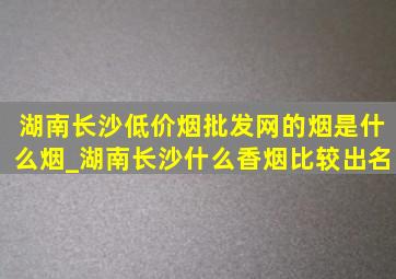 湖南长沙(低价烟批发网)的烟是什么烟_湖南长沙什么香烟比较出名