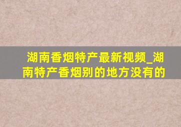 湖南香烟特产最新视频_湖南特产香烟别的地方没有的