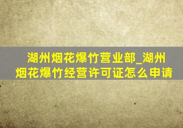 湖州烟花爆竹营业部_湖州烟花爆竹经营许可证怎么申请