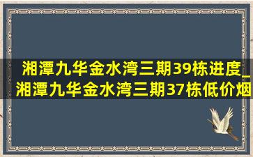 湘潭九华金水湾三期39栋进度_湘潭九华金水湾三期37栋(低价烟批发网)消息