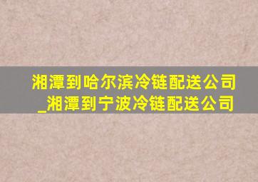 湘潭到哈尔滨冷链配送公司_湘潭到宁波冷链配送公司