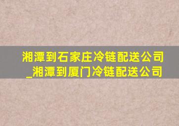 湘潭到石家庄冷链配送公司_湘潭到厦门冷链配送公司