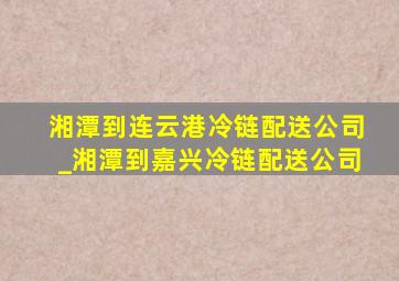 湘潭到连云港冷链配送公司_湘潭到嘉兴冷链配送公司