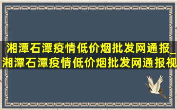 湘潭石潭疫情(低价烟批发网)通报_湘潭石潭疫情(低价烟批发网)通报视频