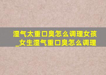 湿气太重口臭怎么调理女孩_女生湿气重口臭怎么调理