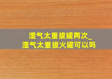 湿气太重拔罐两次_湿气太重拔火罐可以吗