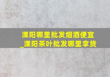 溧阳哪里批发烟酒便宜_溧阳茶叶批发哪里拿货