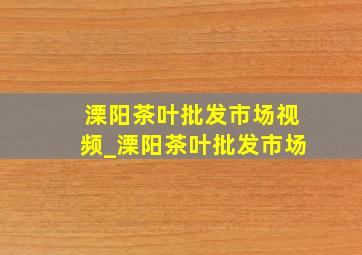 溧阳茶叶批发市场视频_溧阳茶叶批发市场