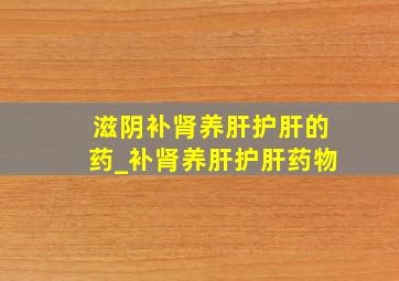 滋阴补肾养肝护肝的药_补肾养肝护肝药物