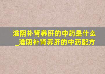 滋阴补肾养肝的中药是什么_滋阴补肾养肝的中药配方