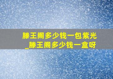 滕王阁多少钱一包紫光_滕王阁多少钱一盒呀