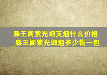 滕王阁紫光细支烟什么价格_滕王阁紫光细烟多少钱一包