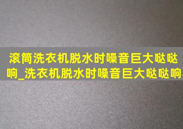 滚筒洗衣机脱水时噪音巨大哒哒响_洗衣机脱水时噪音巨大哒哒响