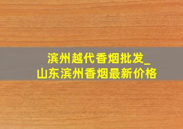 滨州越代香烟批发_山东滨州香烟最新价格