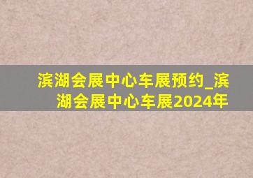 滨湖会展中心车展预约_滨湖会展中心车展2024年