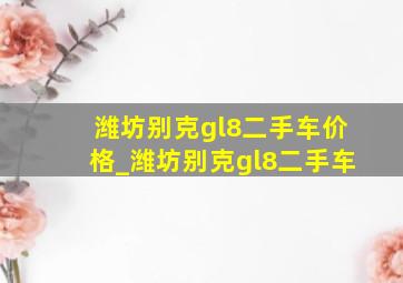 潍坊别克gl8二手车价格_潍坊别克gl8二手车