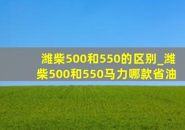 潍柴500和550的区别_潍柴500和550马力哪款省油