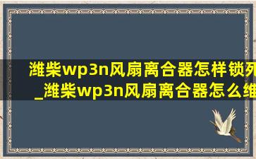 潍柴wp3n风扇离合器怎样锁死_潍柴wp3n风扇离合器怎么维修