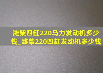 潍柴四缸220马力发动机多少钱_潍柴220四缸发动机多少钱