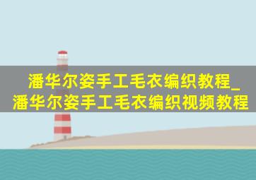 潘华尔姿手工毛衣编织教程_潘华尔姿手工毛衣编织视频教程