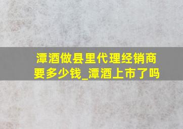 潭酒做县里代理经销商要多少钱_潭酒上市了吗