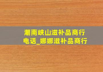 潮南峡山滋补品商行电话_娜娜滋补品商行