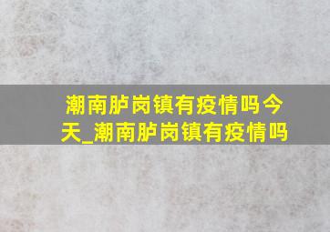 潮南胪岗镇有疫情吗今天_潮南胪岗镇有疫情吗