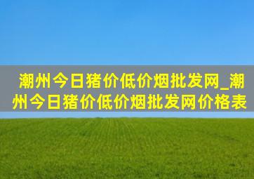 潮州今日猪价(低价烟批发网)_潮州今日猪价(低价烟批发网)价格表