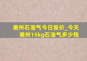 潮州石油气今日报价_今天潮州15kg石油气多少钱