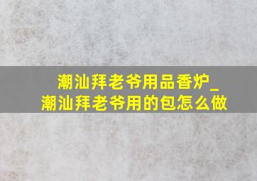 潮汕拜老爷用品香炉_潮汕拜老爷用的包怎么做