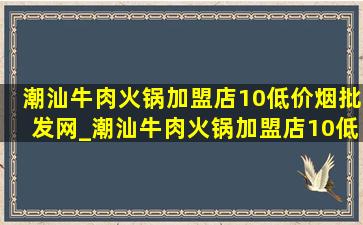 潮汕牛肉火锅加盟店10(低价烟批发网)_潮汕牛肉火锅加盟店10(低价烟批发网)大全