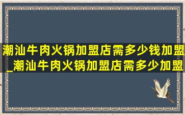 潮汕牛肉火锅加盟店需多少钱加盟_潮汕牛肉火锅加盟店需多少加盟费