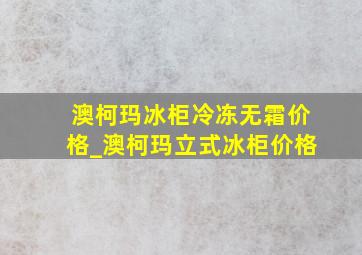 澳柯玛冰柜冷冻无霜价格_澳柯玛立式冰柜价格