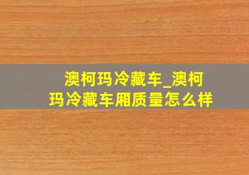 澳柯玛冷藏车_澳柯玛冷藏车厢质量怎么样