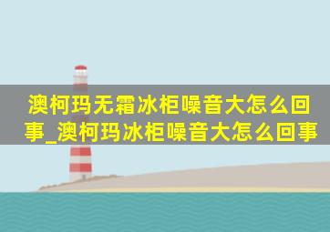 澳柯玛无霜冰柜噪音大怎么回事_澳柯玛冰柜噪音大怎么回事