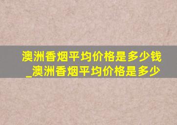 澳洲香烟平均价格是多少钱_澳洲香烟平均价格是多少