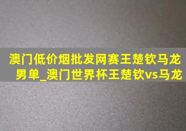 澳门(低价烟批发网)赛王楚钦马龙男单_澳门世界杯王楚钦vs马龙