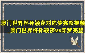 澳门世界杯孙颖莎对陈梦完整视频_澳门世界杯孙颖莎vs陈梦完整版