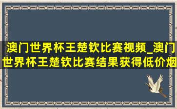 澳门世界杯王楚钦比赛视频_澳门世界杯王楚钦比赛结果获得(低价烟批发网)吗