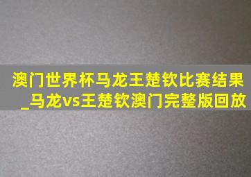 澳门世界杯马龙王楚钦比赛结果_马龙vs王楚钦澳门完整版回放