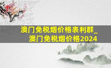 澳门免税烟价格表利群_澳门免税烟价格2024