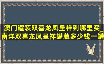 澳门罐装双喜龙凤呈祥到哪里买_南洋双喜龙凤呈祥罐装多少钱一罐