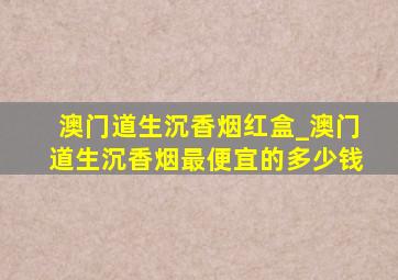 澳门道生沉香烟红盒_澳门道生沉香烟最便宜的多少钱