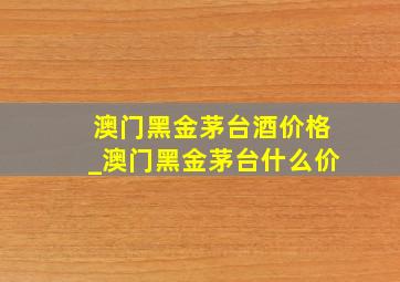 澳门黑金茅台酒价格_澳门黑金茅台什么价