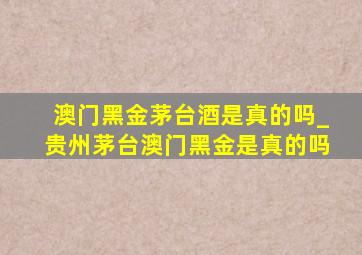 澳门黑金茅台酒是真的吗_贵州茅台澳门黑金是真的吗