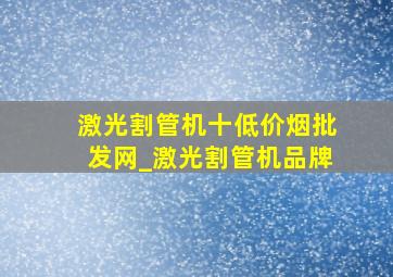 激光割管机十(低价烟批发网)_激光割管机品牌