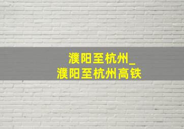 濮阳至杭州_濮阳至杭州高铁