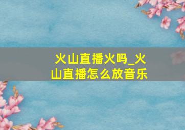 火山直播火吗_火山直播怎么放音乐