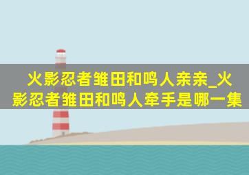 火影忍者雏田和鸣人亲亲_火影忍者雏田和鸣人牵手是哪一集